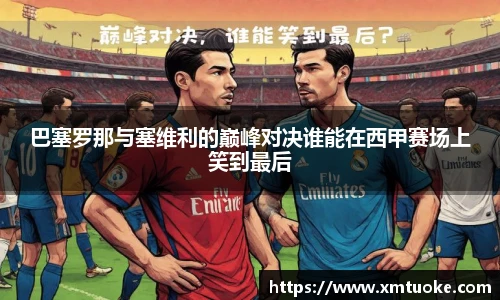 巴塞罗那与塞维利的巅峰对决谁能在西甲赛场上笑到最后