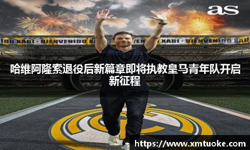 哈维阿隆索退役后新篇章即将执教皇马青年队开启新征程